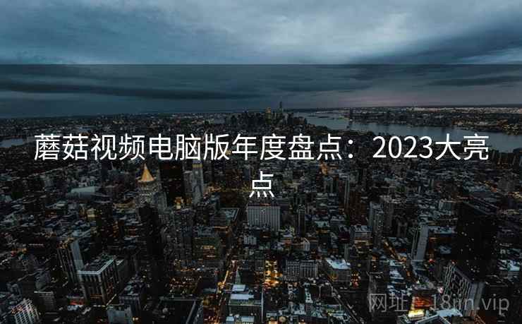 蘑菇视频电脑版年度盘点：2023大亮点