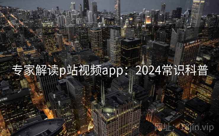 专家解读p站视频app：2024常识科普
