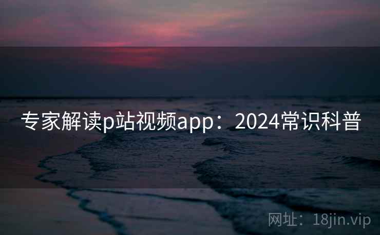 专家解读p站视频app：2024常识科普