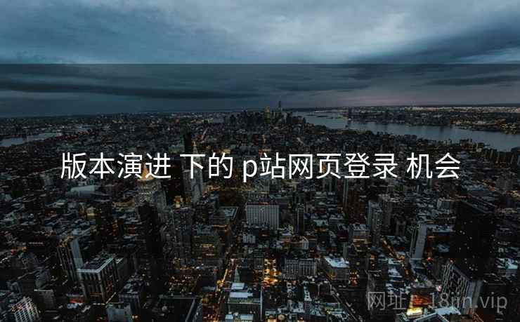 版本演进 下的 p站网页登录 机会