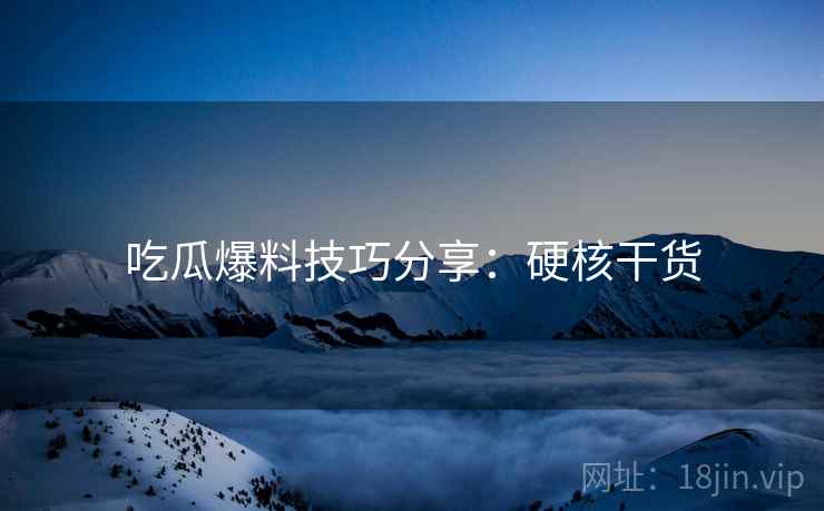 吃瓜爆料技巧分享：硬核干货