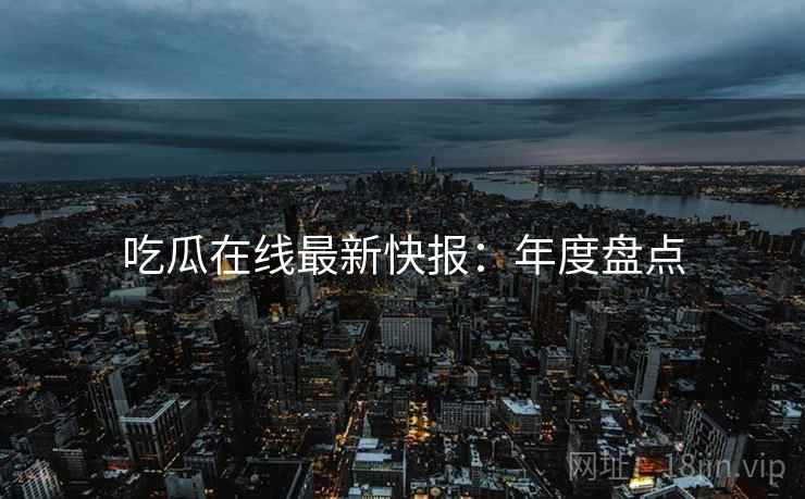 吃瓜在线最新快报：年度盘点