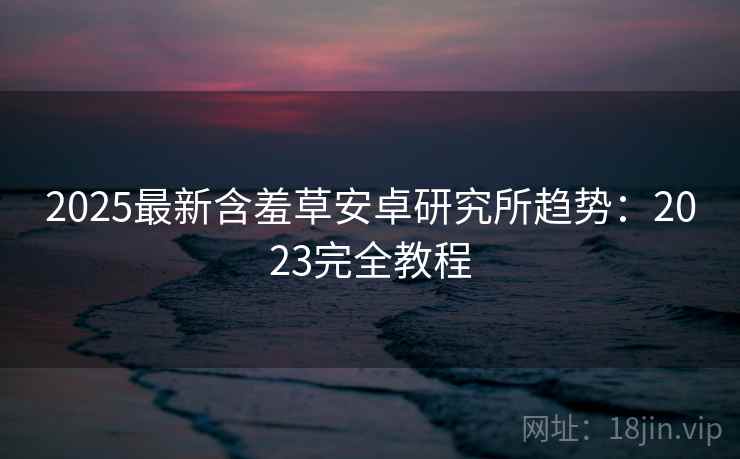 2025最新含羞草安卓研究所趋势：2023完全教程