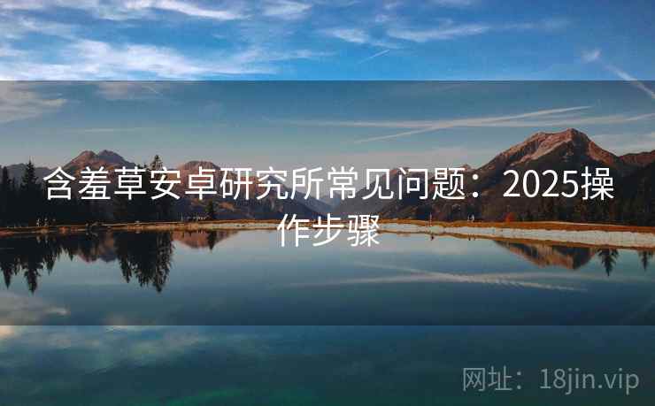 含羞草安卓研究所常见问题：2025操作步骤