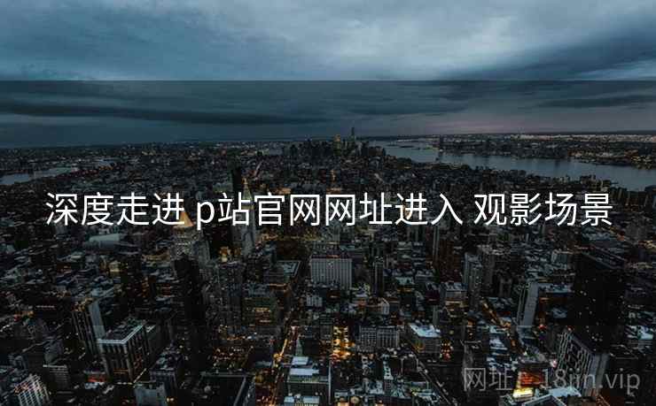 深度走进 p站官网网址进入 观影场景
