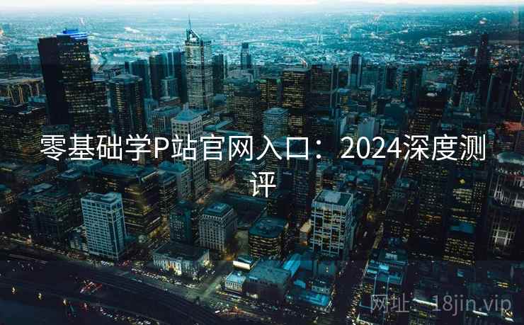零基础学P站官网入口：2024深度测评
